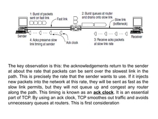 The key observation is this: the acknowledgements return to the sender
at about the rate that packets can be sent over the slowest link in the
path. This is precisely the rate that the sender wants to use. If it injects
new packets into the network at this rate, they will be sent as fast as the
slow link permits, but they will not queue up and congest any router
along the path. This timing is known as an ack clock. It is an essential
part of TCP. By using an ack clock, TCP smoothes out traffic and avoids
unnecessary queues at routers. This is first consideration
 
