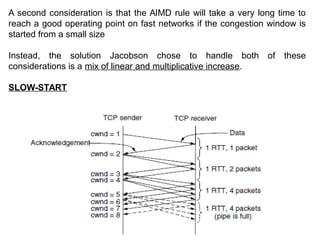 A second consideration is that the AIMD rule will take a very long time to
reach a good operating point on fast networks if the congestion window is
started from a small size
Instead, the solution Jacobson chose to handle both of these
considerations is a mix of linear and multiplicative increase.
SLOW-START
 