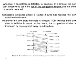 71
Congestion avoidance phase is started if cwnd has reached the slow
start threshold value
Whenever the slow start threshold is crossed, TCP switches from slow
start to additive increase. In this mode, the congestion window is
increased by one segment every round-trip time.
Whenever a packet loss is detected, for example, by a timeout, the slow
start threshold is set to be half of the congestion window and the entire
process is restarted.
 