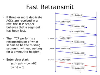 74
Fast Retransmit
• If three or more duplicate
ACKs are received in a
row, the TCP sender
believes that a segment
has been lost.
• Then TCP performs a
retransmission of what
seems to be the missing
segment, without waiting
for a timeout to happen.
• Enter slow start:
ssthresh = cwnd/2
cwnd = 1
 