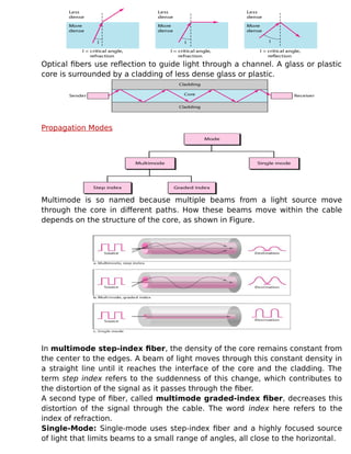 Optical fibers use reflection to guide light through a channel. A glass or plastic
core is surrounded by a cladding of less dense glass or plastic.
Propagation Modes
Multimode is so named because multiple beams from a light source move
through the core in different paths. How these beams move within the cable
depends on the structure of the core, as shown in Figure.
In multimode step-index fiber, the density of the core remains constant from
the center to the edges. A beam of light moves through this constant density in
a straight line until it reaches the interface of the core and the cladding. The
term step index refers to the suddenness of this change, which contributes to
the distortion of the signal as it passes through the fiber.
A second type of fiber, called multimode graded-index fiber, decreases this
distortion of the signal through the cable. The word index here refers to the
index of refraction.
Single-Mode: Single-mode uses step-index fiber and a highly focused source
of light that limits beams to a small range of angles, all close to the horizontal.
 