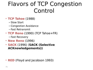 75
Flavors of TCP Congestion
Control
• TCP Tahoe (1988)
– Slow Start
– Congestion Avoidance
– Fast Retransmit
• TCP Reno (1990) (TCP Tahoe+FR)
– Fast Recovery
• New Reno (1996)
• SACK (1996) (SACK (Selective
ACKnowledgements))
• RED (Floyd and Jacobson 1993)
 