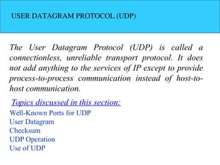 USER DATAGRAM PROTOCOL (UDP)
The User Datagram Protocol (UDP) is called a
connectionless, unreliable transport protocol. It does
not add anything to the services of IP except to provide
process-to-process communication instead of host-to-
host communication.
Well-Known Ports for UDP
User Datagram
Checksum
UDP Operation
Use of UDP
Topics discussed in this section:
 