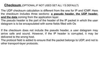 Checksum (OPTIONAL,IF NOT USED SET ALL 1’S DEFAULT)
The UDP checksum calculation is different from the one for IP and ICMP. Here
the checksum includes three sections: a pseudo header, the UDP header,
and the data coming from the application layer.
The pseudo header is the part of the header of the IP packet in which the user
datagram is to be encapsulated with some fields filled with Os
If the checksum does not include the pseudo header, a user datagram may
arrive safe and sound. However, if the IP header is corrupted, it may be
delivered to the wrong host.
The protocol field is added to ensure that the packet belongs to UDP, and not to
other transport-layer protocols.
 