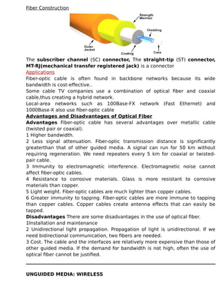 Fiber Construction
The subscriber channel (SC) connector, The straight-tip (ST) connector,
MT-RJ(mechanical transfer registered jack) is a connector
Applications
Fiber-optic cable is often found in backbone networks because its wide
bandwidth is cost-effective..
Some cable TV companies use a combination of optical fiber and coaxial
cable,thus creating a hybrid network.
Local-area networks such as 100Base-FX network (Fast Ethernet) and
1000Base-X also use fiber-optic cable
Advantages and Disadvantages of Optical Fiber
Advantages Fiber-optic cable has several advantages over metallic cable
(twisted pair or coaxial).
1 Higher bandwidth.
2 Less signal attenuation. Fiber-optic transmission distance is significantly
greaterthan that of other guided media. A signal can run for 50 km without
requiring regeneration. We need repeaters every 5 km for coaxial or twisted-
pair cable.
3 Immunity to electromagnetic interference. Electromagnetic noise cannot
affect fiber-optic cables.
4 Resistance to corrosive materials. Glass is more resistant to corrosive
materials than copper.
5 Light weight. Fiber-optic cables are much lighter than copper cables.
6 Greater immunity to tapping. Fiber-optic cables are more immune to tapping
than copper cables. Copper cables create antenna effects that can easily be
tapped.
Disadvantages There are some disadvantages in the use of optical fiber.
1Installation and maintenance
2 Unidirectional light propagation. Propagation of light is unidirectional. If we
need bidirectional communication, two fibers are needed.
3 Cost. The cable and the interfaces are relatively more expensive than those of
other guided media. If the demand for bandwidth is not high, often the use of
optical fiber cannot be justified.
UNGUIDED MEDIA: WIRELESS
 