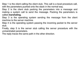 Step 1 is the client calling the client stub. This call is a local procedure call,
with the parameters pushed onto the stack in the normal way.
Step 2 is the client stub packing the parameters into a message and
making a system call to send the message. Packing the parameters is
called marshaling.
Step 3 is the operating system sending the message from the client
machine to the server machine.
Step 4 is the operating system passing the incoming packet to the server
stub.
Finally, step 5 is the server stub calling the server procedure with the
unmarshaled parameters.
The reply traces the same path in the other direction.
 