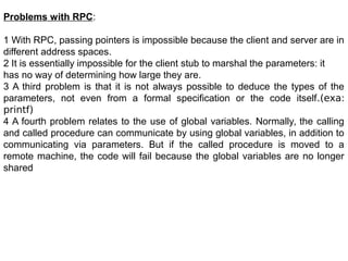 Problems with RPC:
1 With RPC, passing pointers is impossible because the client and server are in
different address spaces.
2 It is essentially impossible for the client stub to marshal the parameters: it
has no way of determining how large they are.
3 A third problem is that it is not always possible to deduce the types of the
parameters, not even from a formal specification or the code itself.(exa:
printf)
4 A fourth problem relates to the use of global variables. Normally, the calling
and called procedure can communicate by using global variables, in addition to
communicating via parameters. But if the called procedure is moved to a
remote machine, the code will fail because the global variables are no longer
shared
 