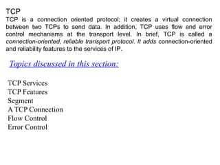 TCP
TCP is a connection oriented protocol; it creates a virtual connection
between two TCPs to send data. In addition, TCP uses flow and error
control mechanisms at the transport level. In brief, TCP is called a
connection-oriented, reliable transport protocol. It adds connection-oriented
and reliability features to the services of IP.
Topics discussed in this section:
TCP Services
TCP Features
Segment
A TCP Connection
Flow Control
Error Control
 