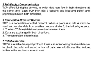 5 Full-Duplex Communication
TCP offers full-duplex service, in which data can flow in both directions at
the same time. Each TCP then has a sending and receiving buffer, and
segments move in both directions
6 Connection-Oriented Service
TCP is a connection-oriented protocol. When a process at site A wants to
send and receive data from another process at site B, the following occurs:
1. The two TCPs establish a connection between them.
2. Data are exchanged in both directions.
3. The connection is terminated.
7 Reliable Service
TCP is a reliable transport protocol. It uses an acknowledgment mechanism
to check the safe and sound arrival of data. We will discuss this feature
further in the section on error control.
 