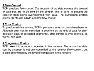 2 Flow Control
TCP, provides flow control. The receiver of the data controls the amount
of data that are to be sent by the sender. This is done to prevent the
receiver from being overwhelmed with data. The numbering system
allows TCP to use a byte-oriented flow control.
3 Error Control
To provide reliable service, TCP implements an error control mechanism.
Although error control considers a segment as the unit of data for error
detection (loss or corrupted segments), error control is byte-oriented, as
we will see later.
4 Congestion Control
TCP takes into account congestion in the network. The amount of data
sent by a sender is not only controlled by the receiver (flow control), but
is also determined by the level of congestion in the network
 
