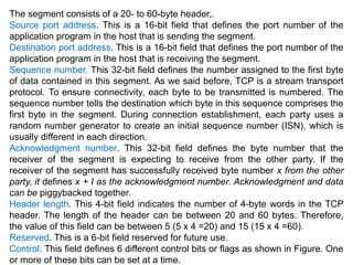 The segment consists of a 20- to 60-byte header,.
Source port address. This is a 16-bit field that defines the port number of the
application program in the host that is sending the segment.
Destination port address. This is a 16-bit field that defines the port number of the
application program in the host that is receiving the segment.
Sequence number. This 32-bit field defines the number assigned to the first byte
of data contained in this segment. As we said before, TCP is a stream transport
protocol. To ensure connectivity, each byte to be transmitted is numbered. The
sequence number tells the destination which byte in this sequence comprises the
first byte in the segment. During connection establishment, each party uses a
random number generator to create an initial sequence number (ISN), which is
usually different in each direction.
Acknowledgment number. This 32-bit field defines the byte number that the
receiver of the segment is expecting to receive from the other party. If the
receiver of the segment has successfully received byte number x from the other
party, it defines x + I as the acknowledgment number. Acknowledgment and data
can be piggybacked together.
Header length. This 4-bit field indicates the number of 4-byte words in the TCP
header. The length of the header can be between 20 and 60 bytes. Therefore,
the value of this field can be between 5 (5 x 4 =20) and 15 (15 x 4 =60).
Reserved. This is a 6-bit field reserved for future use.
Control. This field defines 6 different control bits or flags as shown in Figure. One
or more of these bits can be set at a time.
 