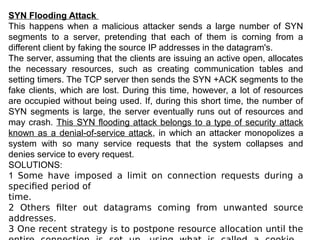 SYN Flooding Attack
This happens when a malicious attacker sends a large number of SYN
segments to a server, pretending that each of them is corning from a
different client by faking the source IP addresses in the datagram's.
The server, assuming that the clients are issuing an active open, allocates
the necessary resources, such as creating communication tables and
setting timers. The TCP server then sends the SYN +ACK segments to the
fake clients, which are lost. During this time, however, a lot of resources
are occupied without being used. If, during this short time, the number of
SYN segments is large, the server eventually runs out of resources and
may crash. This SYN flooding attack belongs to a type of security attack
known as a denial-of-service attack, in which an attacker monopolizes a
system with so many service requests that the system collapses and
denies service to every request.
SOLUTIONS:
1 Some have imposed a limit on connection requests during a
specified period of
time.
2 Others filter out datagrams coming from unwanted source
addresses.
3 One recent strategy is to postpone resource allocation until the
 