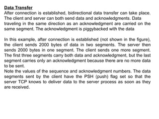 Data Transfer
After connection is established, bidirectional data transfer can take place.
The client and server can both send data and acknowledgments. Data
traveling in the same direction as an acknowledgment are carried on the
same segment. The acknowledgment is piggybacked with the data
In this example, after connection is established (not shown in the figure),
the client sends 2000 bytes of data in two segments. The server then
sends 2000 bytes in one segment. The client sends one more segment.
The first three segments carry both data and acknowledgment, but the last
segment carries only an acknowledgment because there are no more data
to be sent.
Note the values of the sequence and acknowledgment numbers. The data
segments sent by the client have the PSH (push) flag set so that the
server TCP knows to deliver data to the server process as soon as they
are received.
 