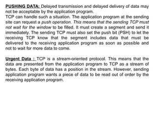 PUSHING DATA: Delayed transmission and delayed delivery of data may
not be acceptable by the application program.
TCP can handle such a situation. The application program at the sending
site can request a push operation. This means that the sending TCP must
not wait for the window to be filled. It must create a segment and send it
immediately. The sending TCP must also set the push bit (PSH) to let the
receiving TCP know that the segment includes data that must be
delivered to the receiving application program as soon as possible and
not to wait for more data to come.
Urgent Data : TCP is a stream-oriented protocol. This means that the
data are presented from the application program to TCP as a stream of
bytes. Each byte of data has a position in the stream. However, sending
application program wants a piece of data to be read out of order by the
receiving application program.
 