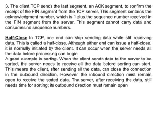 3. The client TCP sends the last segment, an ACK segment, to confirm the
receipt of the FIN segment from the TCP server. This segment contains the
acknowledgment number, which is 1 plus the sequence number received in
the FIN segment from the server. This segment cannot carry data and
consumes no sequence numbers.
Half-Close In TCP, one end can stop sending data while still receiving
data. This is called a half-close. Although either end can issue a half-close,
it is normally initiated by the client. It can occur when the server needs all
the data before processing can begin.
A good example is sorting. When the client sends data to the server to be
sorted, the server needs to receive all the data before sorting can start.
This means the client, after sending all the data, can close the connection
in the outbound direction. However, the inbound direction must remain
open to receive the sorted data. The server, after receiving the data, still
needs time for sorting; its outbound direction must remain open
 