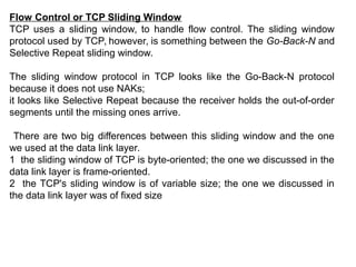 Flow Control or TCP Sliding Window
TCP uses a sliding window, to handle flow control. The sliding window
protocol used by TCP, however, is something between the Go-Back-N and
Selective Repeat sliding window.
The sliding window protocol in TCP looks like the Go-Back-N protocol
because it does not use NAKs;
it looks like Selective Repeat because the receiver holds the out-of-order
segments until the missing ones arrive.
There are two big differences between this sliding window and the one
we used at the data link layer.
1 the sliding window of TCP is byte-oriented; the one we discussed in the
data link layer is frame-oriented.
2 the TCP's sliding window is of variable size; the one we discussed in
the data link layer was of fixed size
 