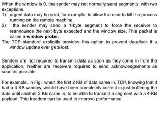 When the window is 0, the sender may not normally send segments, with two
exceptions.
1) urgent data may be sent, for example, to allow the user to kill the process
running on the remote machine.
2) the sender may send a 1-byte segment to force the receiver to
reannounce the next byte expected and the window size. This packet is
called a window probe.
The TCP standard explicitly provides this option to prevent deadlock if a
window update ever gets lost.
Senders are not required to transmit data as soon as they come in from the
application. Neither are receivers required to send acknowledgements as
soon as possible.
For example, in Fig. when the first 2 KB of data came in, TCP, knowing that it
had a 4-KB window, would have been completely correct in just buffering the
data until another 2 KB came in, to be able to transmit a segment with a 4-KB
payload. This freedom can be used to improve performance
 