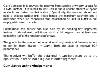 Clark’s solution is to prevent the receiver from sending a window update for
1 byte. Instead, it is forced to wait until it has a decent amount of space
available and advertise that instead. Specifically, the receiver should not
send a window update until it can handle the maximum segment size it
advertised when the connection was established or until its buffer is half
empty, whichever is smaller.
Furthermore, the sender can also help by not sending tiny segments.
Instead, it should wait until it can send a full segment, or at least one
containing half of the receiver’s buffer size.
The goal is for the sender not to send small segments and the receiver not
to ask for them. (Nagel + Clark). Both are used to improve TCP
performance
The receiver will buffer the data until it can be passed up to the
application in order (handling out of order segments)
Cumulative acknowledgements
 