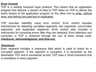 Error Control
TCP is a reliable transport layer protocol. This means that an application
program that delivers a stream of data to TCP relies on TCP to deliver the
entire stream to the application program on the other end in order, without
error, and without any part lost or duplicated.
TCP provides reliability using error control. Error control includes
mechanisms for detecting corrupted segments, lost segments, out-of-order
segments, and duplicated segments. Error control also includes a
mechanism for correcting errors after they are detected. Error detection and
correction in TCP is achieved through the use of three simple tools:
checksum, acknowledgment, and time-out.
Checksum
Each segment includes a checksum field which is used to check for a
corrupted segment. If the segment is corrupted, it is discarded by the
destination TCP and is considered as lost. TCP uses a 16-bit checksum that
is mandatory in every segment
 
