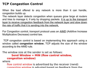 TCP Congestion Control
When the load offered to any network is more than it can handle,
congestion builds up.
The network layer detects congestion when queues grow large at routers
and tries to manage it, if only by dropping packets. It is up to the transport
layer to receive congestion feedback from the network layer and slow down
the rate of traffic that it is sending into the network.
For Congestion control, transport protocol uses an AIMD (Additive Increase
Multiplicative Decrease) control law.
TCP congestion control is based on implementing this approach using a
window called congestion window. TCP adjusts the size of the window
according to the AIMD rule.
The window size at the sender is set as follows:
Send Window = MIN (flow control window,
congestion window)
where
flow control window is advertised by the receiver (rwnd)
 