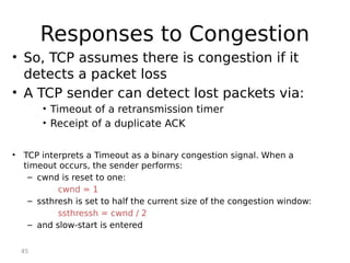45
Responses to Congestion
• So, TCP assumes there is congestion if it
detects a packet loss
• A TCP sender can detect lost packets via:
• Timeout of a retransmission timer
• Receipt of a duplicate ACK
• TCP interprets a Timeout as a binary congestion signal. When a
timeout occurs, the sender performs:
– cwnd is reset to one:
cwnd = 1
– ssthresh is set to half the current size of the congestion window:
ssthressh = cwnd / 2
– and slow-start is entered
 