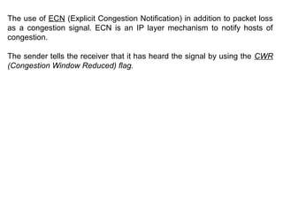 The use of ECN (Explicit Congestion Notification) in addition to packet loss
as a congestion signal. ECN is an IP layer mechanism to notify hosts of
congestion.
The sender tells the receiver that it has heard the signal by using the CWR
(Congestion Window Reduced) flag.
 