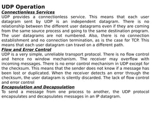 UDP Operation
Connectionless Services
UDP provides a connectionless service. This means that each user
datagram sent by UDP is an independent datagram. There is no
relationship between the different user datagrams even if they are coming
from the same source process and going to the same destination program.
The user datagrams are not numbered. Also, there is no connection
establishment and no connection termination, as is the case for TCP. This
means that each user datagram can travel on a different path.
Flow and Error Control
UDP is a very simple, unreliable transport protocol. There is no flow control
and hence no window mechanism. The receiver may overflow with
incoming messages. There is no error control mechanism in UDP except for
the checksum. This means that the sender does not know if a message has
been lost or duplicated. When the receiver detects an error through the
checksum, the user datagram is silently discarded. The lack of flow control
and error control
Encapsulation and Decapsulation
To send a message from one process to another, the UDP protocol
encapsulates and decapsulates messages in an IP datagram.
 