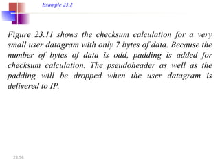 23.56
Figure 23.11 shows the checksum calculation for a very
small user datagram with only 7 bytes of data. Because the
number of bytes of data is odd, padding is added for
checksum calculation. The pseudoheader as well as the
padding will be dropped when the user datagram is
delivered to IP.
Example 23.2
 