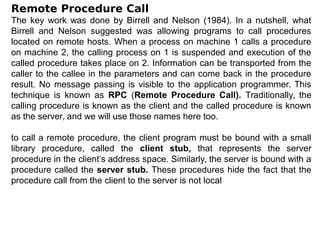 Remote Procedure Call
The key work was done by Birrell and Nelson (1984). In a nutshell, what
Birrell and Nelson suggested was allowing programs to call procedures
located on remote hosts. When a process on machine 1 calls a procedure
on machine 2, the calling process on 1 is suspended and execution of the
called procedure takes place on 2. Information can be transported from the
caller to the callee in the parameters and can come back in the procedure
result. No message passing is visible to the application programmer. This
technique is known as RPC (Remote Procedure Call). Traditionally, the
calling procedure is known as the client and the called procedure is known
as the server, and we will use those names here too.
to call a remote procedure, the client program must be bound with a small
library procedure, called the client stub, that represents the server
procedure in the client’s address space. Similarly, the server is bound with a
procedure called the server stub. These procedures hide the fact that the
procedure call from the client to the server is not local
 