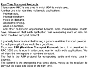 Real-Time Transport Protocols
Client-server RPC is one area in which UDP is widely used.
Another one is for real-time multimedia applications.
Internet radio,
Internet telephony,
music-on-demand,
videoconferencing,
video-on-demand,
and other multimedia applications became more commonplace, people
have discovered that each application was reinventing more or less the
same real-time transport protocol.
It gradually became clear that having a generic real-time transport protocol
for multiple applications would be a good idea.
Thus was RTP (Real-time Transport Protocol) born. It is described in
RFC 3550 and is now in widespread use for multimedia applications. We
will describe two aspects of real-time transport.
The first is the RTP protocol for transporting audio and video data in
packets.
The second is the processing that takes place, mostly at the receiver, to
play out the audio and video at the right time..
 