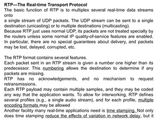 RTP—The Real-time Transport Protocol
The basic function of RTP is to multiplex several real-time data streams
onto
a single stream of UDP packets. The UDP stream can be sent to a single
destination (unicasting) or to multiple destinations (multicasting).
Because RTP just uses normal UDP, its packets are not treated specially by
the routers unless some normal IP quality-of-service features are enabled.
In particular, there are no special guarantees about delivery, and packets
may be lost, delayed, corrupted, etc.
The RTP format contains several features.
Each packet sent in an RTP stream is given a number one higher than its
predecessor. This numbering allows the destination to determine if any
packets are missing.
RTP has no acknowledgements, and no mechanism to request
retransmissions.
Each RTP payload may contain multiple samples, and they may be coded
any way that the application wants. To allow for interworking, RTP defines
several profiles (e.g., a single audio stream), and for each profile, multiple
encoding formats may be allowed
Another facility many real-time applications need is time stamping. Not only
does time stamping reduce the effects of variation in network delay, but it
 