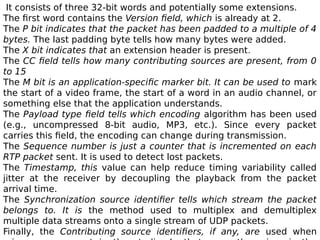 It consists of three 32-bit words and potentially some extensions.
The first word contains the Version field, which is already at 2.
The P bit indicates that the packet has been padded to a multiple of 4
bytes. The last padding byte tells how many bytes were added.
The X bit indicates that an extension header is present.
The CC field tells how many contributing sources are present, from 0
to 15
The M bit is an application-specific marker bit. It can be used to mark
the start of a video frame, the start of a word in an audio channel, or
something else that the application understands.
The Payload type field tells which encoding algorithm has been used
(e.g., uncompressed 8-bit audio, MP3, etc.). Since every packet
carries this field, the encoding can change during transmission.
The Sequence number is just a counter that is incremented on each
RTP packet sent. It is used to detect lost packets.
The Timestamp, this value can help reduce timing variability called
jitter at the receiver by decoupling the playback from the packet
arrival time.
The Synchronization source identifier tells which stream the packet
belongs to. It is the method used to multiplex and demultiplex
multiple data streams onto a single stream of UDP packets.
Finally, the Contributing source identifiers, if any, are used when
 