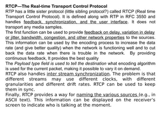 RTCP—The Real-time Transport Control Protocol
RTP has a little sister protocol (little sibling protocol?) called RTCP (Real time
Transport Control Protocol). It is defined along with RTP in RFC 3550 and
handles feedback, synchronization, and the user interface. It does not
transport any media samples.
The first function can be used to provide feedback on delay, variation in delay
or jitter, bandwidth, congestion, and other network properties to the sources.
This information can be used by the encoding process to increase the data
rate (and give better quality) when the network is functioning well and to cut
back the data rate when there is trouble in the network. By providing
continuous feedback, It provides the best quality
The Payload type field is used to tell the destination what encoding algorithm
is used for the current packet, making it possible to vary it on demand.
RTCP also handles inter stream synchronization. The problem is that
different streams may use different clocks, with different
granularities and different drift rates. RTCP can be used to keep
them in sync.
Finally, RTCP provides a way for naming the various sources (e.g., in
ASCII text). This information can be displayed on the receiver’s
screen to indicate who is talking at the moment.
 