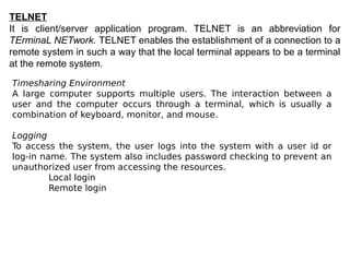 TELNET
It is client/server application program. TELNET is an abbreviation for
TErminaL NETwork. TELNET enables the establishment of a connection to a
remote system in such a way that the local terminal appears to be a terminal
at the remote system.
Timesharing Environment
A large computer supports multiple users. The interaction between a
user and the computer occurs through a terminal, which is usually a
combination of keyboard, monitor, and mouse.
Logging
To access the system, the user logs into the system with a user id or
log-in name. The system also includes password checking to prevent an
unauthorized user from accessing the resources.
Local login
Remote login
 