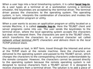 When a user logs into a local timesharing system, it is called local log-in.
As a user types at a terminal or at a workstation running a terminal
emulator, the keystrokes are accepted by the terminal driver. The terminal
driver passes the characters to the operating system. The operating
system, in turn, interprets the combination of characters and invokes the
desired application program or utility.
When a user wants to access an application program or utility located on a
remote Machine, it is called remote log-in. Here the TELNET client and
server programs come into use. The user sends the keystrokes to the
terminal driver, where the local operating system accepts the characters
but does not interpret them. The characters are sent to the TELNET client,
which transforms the characters to a universal character set called
network virtual terminal (NVT) characters and delivers them to the local
TCP/IP protocol stack.
The commands or text, in NVT form, travel through the Internet and arrive
at the TCP/IP stack at the remote machine. Here the characters are
delivered to the operating system and passed to the TELNET server, which
changes the characters to the corresponding characters understandable by
the remote computer. However, the characters cannot be passed directly
to the operating system because the remote operating system is not
designed to receive characters from a TELNET server: It is designed to
receive characters from a terminal driver. The solution is to add a piece of
 