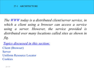 27.77
27­1 ARCHITECTURE
The WWW today is a distributed client/server service, in
which a client using a browser can access a service
using a server. However, the service provided is
distributed over many locations called sites as shown in
fig.
Client (Browser)
Server
Uniform Resource Locator
Cookies
Topics discussed in this section:
 