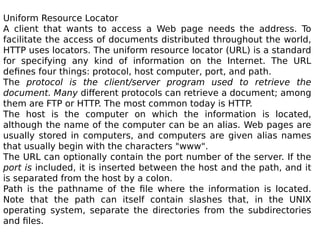 Uniform Resource Locator
A client that wants to access a Web page needs the address. To
facilitate the access of documents distributed throughout the world,
HTTP uses locators. The uniform resource locator (URL) is a standard
for specifying any kind of information on the Internet. The URL
defines four things: protocol, host computer, port, and path.
The protocol is the client/server program used to retrieve the
document. Many different protocols can retrieve a document; among
them are FTP or HTTP. The most common today is HTTP.
The host is the computer on which the information is located,
although the name of the computer can be an alias. Web pages are
usually stored in computers, and computers are given alias names
that usually begin with the characters "www".
The URL can optionally contain the port number of the server. If the
port is included, it is inserted between the host and the path, and it
is separated from the host by a colon.
Path is the pathname of the file where the information is located.
Note that the path can itself contain slashes that, in the UNIX
operating system, separate the directories from the subdirectories
and files.
 