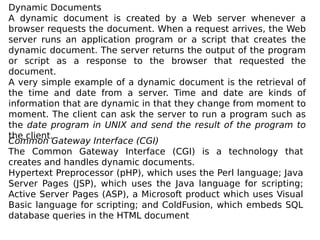 Dynamic Documents
A dynamic document is created by a Web server whenever a
browser requests the document. When a request arrives, the Web
server runs an application program or a script that creates the
dynamic document. The server returns the output of the program
or script as a response to the browser that requested the
document.
A very simple example of a dynamic document is the retrieval of
the time and date from a server. Time and date are kinds of
information that are dynamic in that they change from moment to
moment. The client can ask the server to run a program such as
the date program in UNIX and send the result of the program to
the client.
Common Gateway Interface (CGI)
The Common Gateway Interface (CGI) is a technology that
creates and handles dynamic documents.
Hypertext Preprocessor (pHP), which uses the Perl language; Java
Server Pages (JSP), which uses the Java language for scripting;
Active Server Pages (ASP), a Microsoft product which uses Visual
Basic language for scripting; and ColdFusion, which embeds SQL
database queries in the HTML document
 