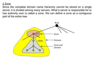 2 Zone
Since the complete domain name hierarchy cannot be stored on a single
server, it is divided among many servers. What a server is responsible for or
has authority over is called a zone. We can define a zone as a contiguous
part of the entire tree
 
