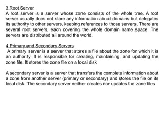 3 Root Server
A root server is a server whose zone consists of the whole tree. A root
server usually does not store any information about domains but delegates
its authority to other servers, keeping references to those servers. There are
several root servers, each covering the whole domain name space. The
servers are distributed all around the world.
4 Primary and Secondary Servers
A primary server is a server that stores a file about the zone for which it is
an authority. It is responsible for creating, maintaining, and updating the
zone file. It stores the zone file on a local disk
A secondary server is a server that transfers the complete information about
a zone from another server (primary or secondary) and stores the file on its
local disk. The secondary server neither creates nor updates the zone files
 
