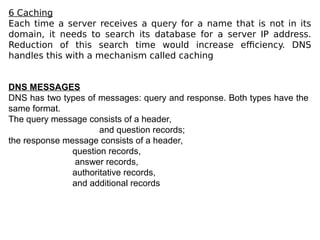 6 Caching
Each time a server receives a query for a name that is not in its
domain, it needs to search its database for a server IP address.
Reduction of this search time would increase efficiency. DNS
handles this with a mechanism called caching
DNS MESSAGES
DNS has two types of messages: query and response. Both types have the
same format.
The query message consists of a header,
and question records;
the response message consists of a header,
question records,
answer records,
authoritative records,
and additional records
 