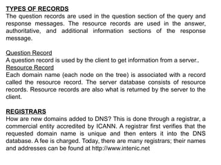 TYPES OF RECORDS
The question records are used in the question section of the query and
response messages. The resource records are used in the answer,
authoritative, and additional information sections of the response
message.
Question Record
A question record is used by the client to get information from a server..
Resource Record
Each domain name (each node on the tree) is associated with a record
called the resource record. The server database consists of resource
records. Resource records are also what is returned by the server to the
client.
REGISTRARS
How are new domains added to DNS? This is done through a registrar, a
commercial entity accredited by ICANN. A registrar first verifies that the
requested domain name is unique and then enters it into the DNS
database. A fee is charged. Today, there are many registrars; their names
and addresses can be found at http://www.intenic.net
 