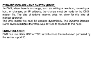 DYNAMIC DOMAIN NAME SYSTEM (DDNS)
In DNS, when there is a change, such as adding a new host, removing a
host, or changing an IP address, the change must be made to the DNS
master file. The size of today's Internet does not allow for this kind of
manual operation.
The DNS master file must be updated dynamically. The Dynamic Domain
Name System (DDNS) therefore was devised to respond to this need.
ENCAPSULATION
DNS can use either UDP or TCP. In both cases the well-known port used by
the server is port 53.
 