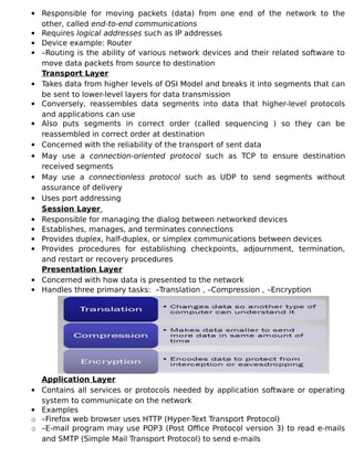  Responsible for moving packets (data) from one end of the network to the
other, called end-to-end communications
 Requires logical addresses such as IP addresses
 Device example: Router
 –Routing is the ability of various network devices and their related software to
move data packets from source to destination
Transport Layer
 Takes data from higher levels of OSI Model and breaks it into segments that can
be sent to lower-level layers for data transmission
 Conversely, reassembles data segments into data that higher-level protocols
and applications can use
 Also puts segments in correct order (called sequencing ) so they can be
reassembled in correct order at destination
 Concerned with the reliability of the transport of sent data
 May use a connection-oriented protocol such as TCP to ensure destination
received segments
 May use a connectionless protocol such as UDP to send segments without
assurance of delivery
 Uses port addressing
Session Layer
 Responsible for managing the dialog between networked devices
 Establishes, manages, and terminates connections
 Provides duplex, half-duplex, or simplex communications between devices
 Provides procedures for establishing checkpoints, adjournment, termination,
and restart or recovery procedures
Presentation Layer
 Concerned with how data is presented to the network
 Handles three primary tasks: –Translation , –Compression , –Encryption
Application Layer
 Contains all services or protocols needed by application software or operating
system to communicate on the network
 Examples
o –Firefox web browser uses HTTP (Hyper-Text Transport Protocol)
o –E-mail program may use POP3 (Post Office Protocol version 3) to read e-mails
and SMTP (Simple Mail Transport Protocol) to send e-mails
 