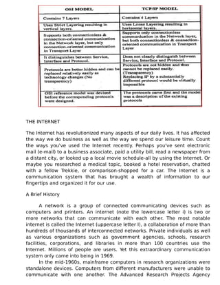 THE INTERNET
The Internet has revolutionized many aspects of our daily lives. It has affected
the way we do business as well as the way we spend our leisure time. Count
the ways you've used the Internet recently. Perhaps you've sent electronic
mail (e-mail) to a business associate, paid a utility bill, read a newspaper from
a distant city, or looked up a local movie schedule-all by using the Internet. Or
maybe you researched a medical topic, booked a hotel reservation, chatted
with a fellow Trekkie, or comparison-shopped for a car. The Internet is a
communication system that has brought a wealth of information to our
fingertips and organized it for our use.
A Brief History
A network is a group of connected communicating devices such as
computers and printers. An internet (note the lowercase letter i) is two or
more networks that can communicate with each other. The most notable
internet is called the Internet (uppercase letter I), a collaboration of more than
hundreds of thousands of interconnected networks. Private individuals as well
as various organizations such as government agencies, schools, research
facilities, corporations, and libraries in more than 100 countries use the
Internet. Millions of people are users. Yet this extraordinary communication
system only came into being in 1969.
In the mid-1960s, mainframe computers in research organizations were
standalone devices. Computers from different manufacturers were unable to
communicate with one another. The Advanced Research Projects Agency
 