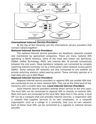 International Internet Service Providers:
At the top of the hierarchy are the international service providers that
connect nations together.
National Internet Service Providers:
The national Internet service providers are backbone networks created
and maintained by specialized companies. There are many national ISPs
operating in North America; some of the most well known are SprintLink,
PSINet, UUNet Technology, AGIS, and internet Mel. To provide connectivity
between the end users, these backbone networks are connected by complex
switching stations (normally run by a third party) called network access points
(NAPs). Some national ISP networks are also connected to one another by
private switching stations called peering points. These normally operate at a
high data rate (up to 600 Mbps).
Regional Internet Service Providers:
Regional internet service providers or regional ISPs are smaller ISPs that
are connected to one or more national ISPs. They are at the third level of the
hierarchy with a smaller data rate. Local Internet Service Providers:
Local Internet service providers provide direct service to the end users.
The local ISPs can be connected to regional ISPs or directly to national ISPs.
Most end users are connected to the local ISPs. Note that in this sense, a local
ISP can be a company that just provides Internet services, a corporation with
a network that supplies services to its own employees, or a nonprofit
organization, such as a college or a university, that runs its own network.
Each of these local ISPs can be connected to a regional or national service
provider.
 