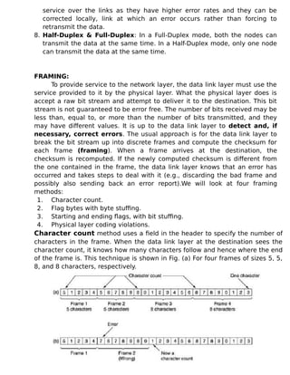 service over the links as they have higher error rates and they can be
corrected locally, link at which an error occurs rather than forcing to
retransmit the data.
8. Half-Duplex & Full-Duplex: In a Full-Duplex mode, both the nodes can
transmit the data at the same time. In a Half-Duplex mode, only one node
can transmit the data at the same time.
FRAMING:
To provide service to the network layer, the data link layer must use the
service provided to it by the physical layer. What the physical layer does is
accept a raw bit stream and attempt to deliver it to the destination. This bit
stream is not guaranteed to be error free. The number of bits received may be
less than, equal to, or more than the number of bits transmitted, and they
may have different values. It is up to the data link layer to detect and, if
necessary, correct errors. The usual approach is for the data link layer to
break the bit stream up into discrete frames and compute the checksum for
each frame (framing). When a frame arrives at the destination, the
checksum is recomputed. If the newly computed checksum is different from
the one contained in the frame, the data link layer knows that an error has
occurred and takes steps to deal with it (e.g., discarding the bad frame and
possibly also sending back an error report).We will look at four framing
methods:
1. Character count.
2. Flag bytes with byte stuffing.
3. Starting and ending flags, with bit stuffing.
4. Physical layer coding violations.
Character count method uses a field in the header to specify the number of
characters in the frame. When the data link layer at the destination sees the
character count, it knows how many characters follow and hence where the end
of the frame is. This technique is shown in Fig. (a) For four frames of sizes 5, 5,
8, and 8 characters, respectively.
 