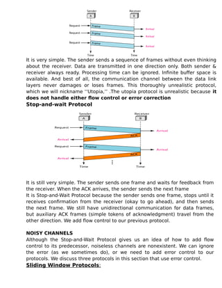 It is very simple. The sender sends a sequence of frames without even thinking
about the receiver. Data are transmitted in one direction only. Both sender &
receiver always ready. Processing time can be ignored. Infinite buffer space is
available. And best of all, the communication channel between the data link
layers never damages or loses frames. This thoroughly unrealistic protocol,
which we will nickname ‘‘Utopia,’’ .The utopia protocol is unrealistic because it
does not handle either flow control or error correction
Stop-and-wait Protocol
It is still very simple. The sender sends one frame and waits for feedback from
the receiver. When the ACK arrives, the sender sends the next frame
It is Stop-and-Wait Protocol because the sender sends one frame, stops until it
receives confirmation from the receiver (okay to go ahead), and then sends
the next frame. We still have unidirectional communication for data frames,
but auxiliary ACK frames (simple tokens of acknowledgment) travel from the
other direction. We add flow control to our previous protocol.
NOISY CHANNELS
Although the Stop-and-Wait Protocol gives us an idea of how to add flow
control to its predecessor, noiseless channels are nonexistent. We can ignore
the error (as we sometimes do), or we need to add error control to our
protocols. We discuss three protocols in this section that use error control.
Sliding Window Protocols:
 