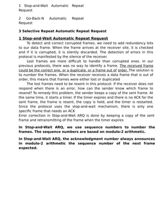 1 Stop-and-Wait Automatic Repeat
Request
2 Go-Back-N Automatic Repeat
Request
3 Selective Repeat Automatic Repeat Request
1 Stop-and-Wait Automatic Repeat Request
To detect and correct corrupted frames, we need to add redundancy bits
to our data frame. When the frame arrives at the receiver site, it is checked
and if it is corrupted, it is silently discarded. The detection of errors in this
protocol is manifested by the silence of the receiver.
Lost frames are more difficult to handle than corrupted ones. In our
previous protocols, there was no way to identify a frame. The received frame
could be the correct one, or a duplicate, or a frame out of order. The solution is
to number the frames. When the receiver receives a data frame that is out of
order, this means that frames were either lost or duplicated
The lost frames need to be resent in this protocol. If the receiver does not
respond when there is an error, how can the sender know which frame to
resend? To remedy this problem, the sender keeps a copy of the sent frame. At
the same time, it starts a timer. If the timer expires and there is no ACK for the
sent frame, the frame is resent, the copy is held, and the timer is restarted.
Since the protocol uses the stop-and-wait mechanism, there is only one
specific frame that needs an ACK
Error correction in Stop-and-Wait ARQ is done by keeping a copy of the sent
frame and retransmitting of the frame when the timer expires
In Stop-and-Wait ARQ, we use sequence numbers to number the
frames. The sequence numbers are based on modulo-2 arithmetic.
In Stop-and-Wait ARQ, the acknowledgment number always announces
in modulo-2 arithmetic the sequence number of the next frame
expected.
 