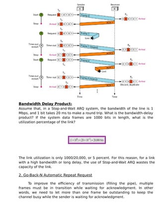 Bandwidth Delay Product:
Assume that, in a Stop-and-Wait ARQ system, the bandwidth of the line is 1
Mbps, and 1 bit takes 20 ms to make a round trip. What is the bandwidth-delay
product? If the system data frames are 1000 bits in length, what is the
utilization percentage of the link?
The link utilization is only 1000/20,000, or 5 percent. For this reason, for a link
with a high bandwidth or long delay, the use of Stop-and-Wait ARQ wastes the
capacity of the link.
2. Go-Back-N Automatic Repeat Request
To improve the efficiency of transmission (filling the pipe), multiple
frames must be in transition while waiting for acknowledgment. In other
words, we need to let more than one frame be outstanding to keep the
channel busy while the sender is waiting for acknowledgment.
 
